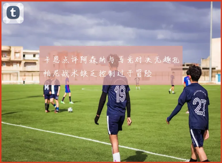 卡恩点评阿森纳与马竞对决无趣孔帕尼战术缺乏控制过于冒险