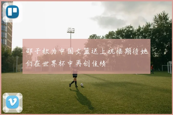 邵子钦为中国女篮送上祝福期待她们在世界杯中再创佳绩