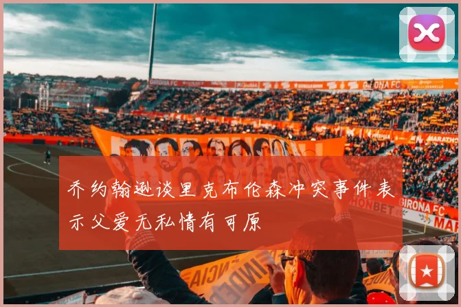 乔约翰逊谈里克布伦森冲突事件表示父爱无私情有可原