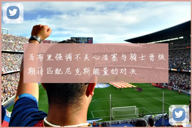 马布里强调不关心活塞与骑士晋级期待匹配尼克斯能量的对决