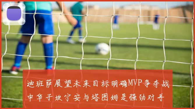 迪班萨展望未来目标明确MVP争夺战中华子坎宁安与塔图姆是强劲对手