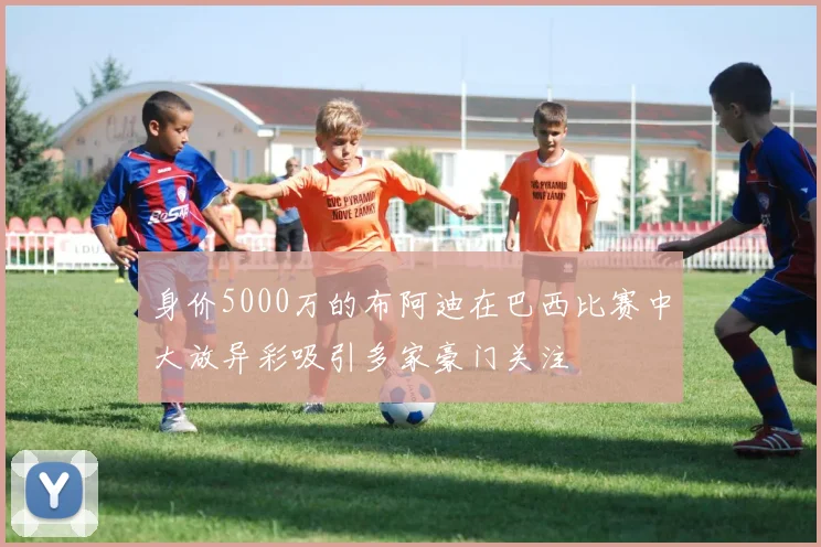 身价5000万的布阿迪在巴西比赛中大放异彩吸引多家豪门关注