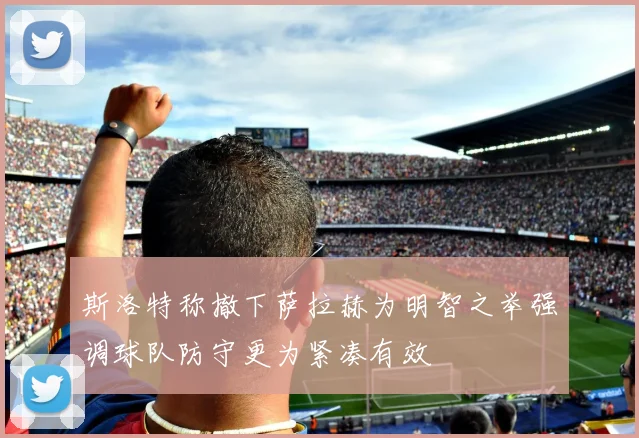 斯洛特称撤下萨拉赫为明智之举强调球队防守更为紧凑有效