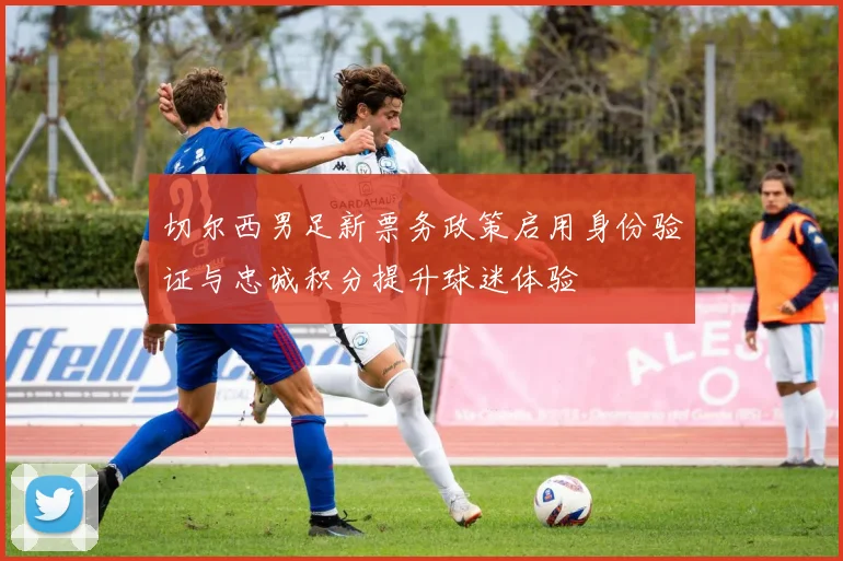 切尔西男足新票务政策启用身份验证与忠诚积分提升球迷体验