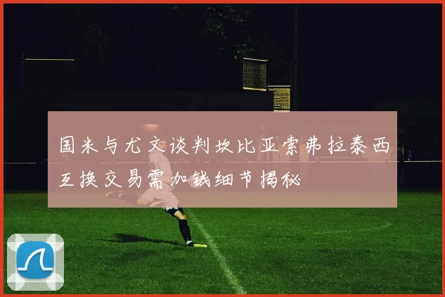 国米与尤文谈判坎比亚索弗拉泰西互换交易需加钱细节揭秘