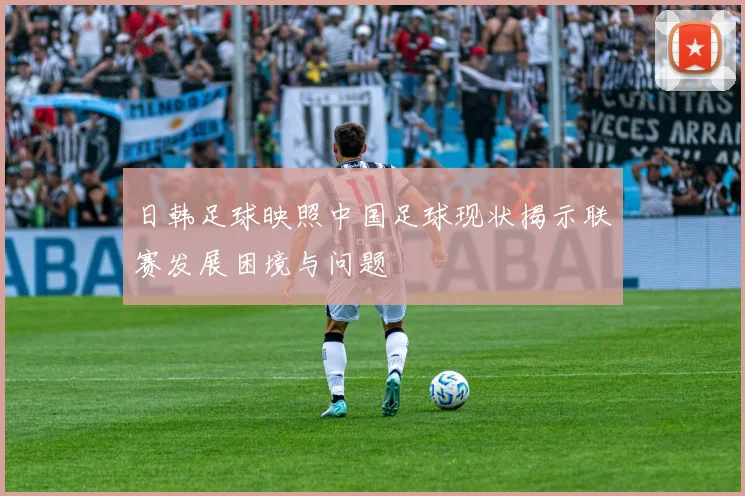日韩足球映照中国足球现状揭示联赛发展困境与问题