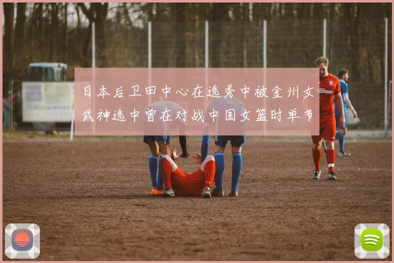 日本后卫田中心在选秀中被金州女武神选中曾在对战中国女篮时单节狂砍21分