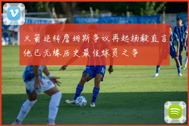 火箭逆转詹姆斯争议再起杨毅直言他已无缘历史最佳球员之争
