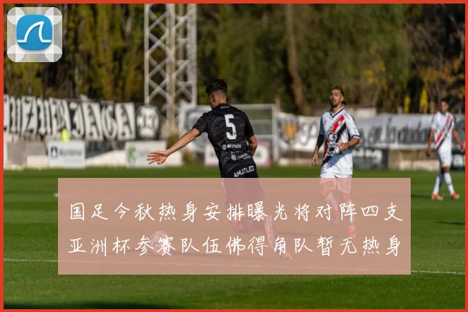 国足今秋热身安排曝光将对阵四支亚洲杯参赛队伍佛得角队暂无热身计划